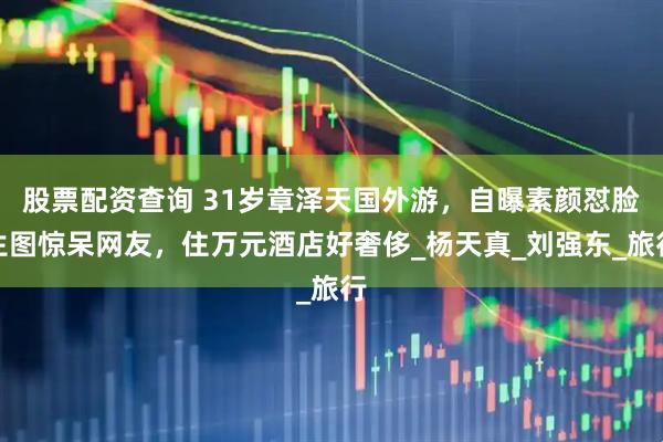 股票配资查询 31岁章泽天国外游，自曝素颜怼脸生图惊呆网友，住万元酒店好奢侈_杨天真_刘强东_旅行