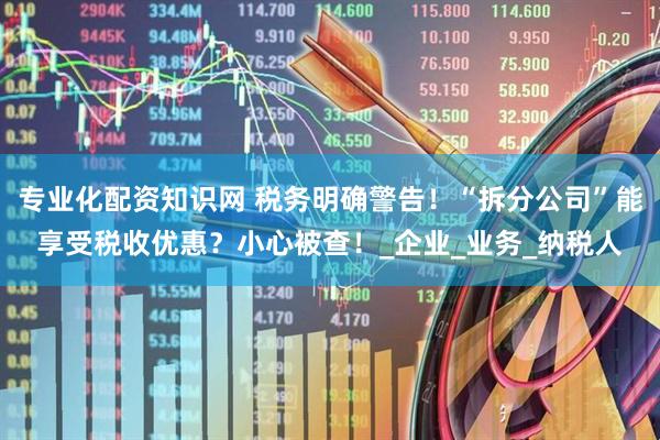 专业化配资知识网 税务明确警告！“拆分公司”能享受税收优惠？小心被查！_企业_业务_纳税人
