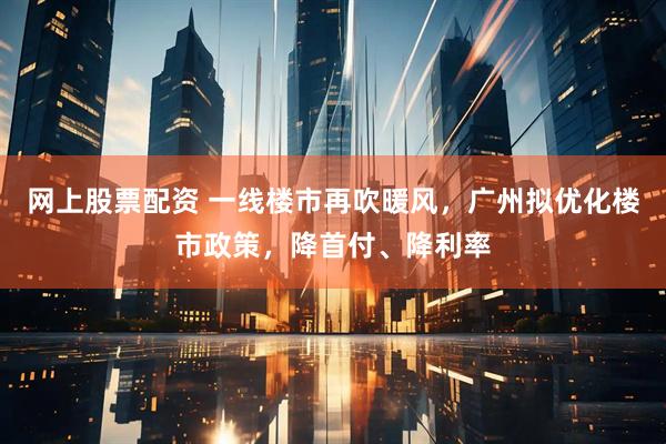 网上股票配资 一线楼市再吹暖风，广州拟优化楼市政策，降首付、降利率