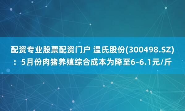 配资专业股票配资门户 温氏股份(300498.SZ)：5月份肉猪养殖综合成本为降至6-6.1元/斤