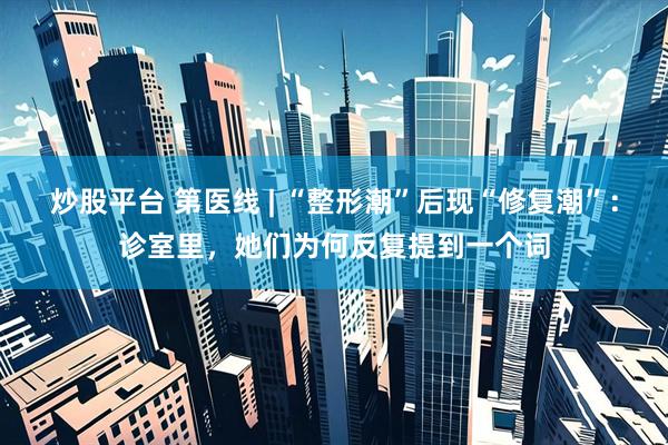 炒股平台 第医线 | “整形潮”后现“修复潮”：诊室里，她们为何反复提到一个词