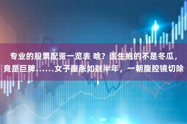 专业的股票配资一览表 啥？医生抱的不是冬瓜，竟是巨脾……女子腹胀如鼓半年，一朝腹腔镜切除