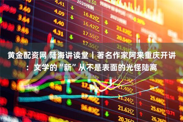 黄金配资网 陆海讲读堂丨著名作家阿来重庆开讲：文学的“新”从不是表面的光怪陆离