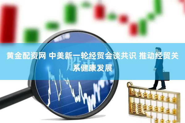 黄金配资网 中美新一轮经贸会谈共识 推动经贸关系健康发展