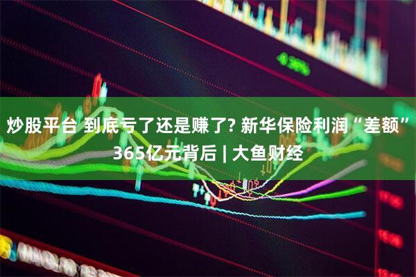 炒股平台 到底亏了还是赚了? 新华保险利润“差额”365亿元背后 | 大鱼财经