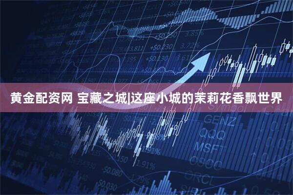 黄金配资网 宝藏之城|这座小城的茉莉花香飘世界