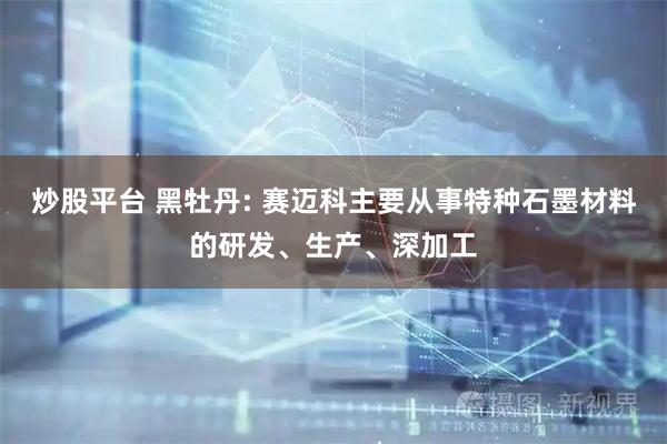 炒股平台 黑牡丹: 赛迈科主要从事特种石墨材料的研发、生产、深加工