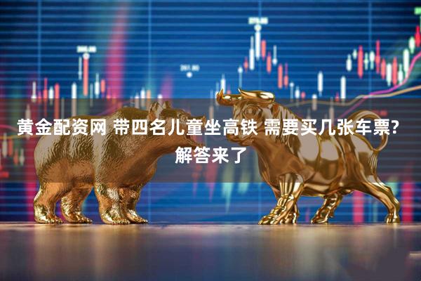 黄金配资网 带四名儿童坐高铁 需要买几张车票? 解答来了
