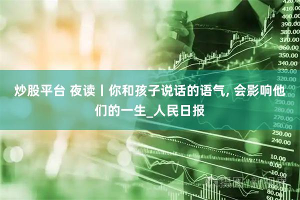 炒股平台 夜读丨你和孩子说话的语气, 会影响他们的一生_人民日报