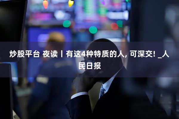 炒股平台 夜读丨有这4种特质的人, 可深交! _人民日报