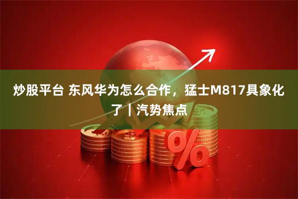 炒股平台 东风华为怎么合作，猛士M817具象化了｜汽势焦点