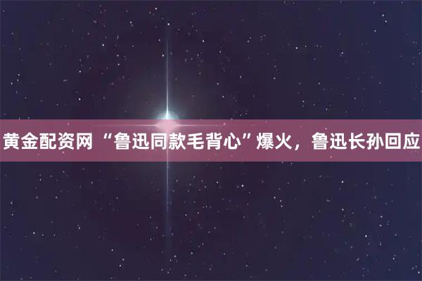 黄金配资网 “鲁迅同款毛背心”爆火，鲁迅长孙回应