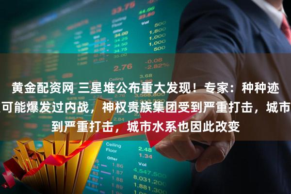 黄金配资网 三星堆公布重大发现！专家：种种迹象表明，三星堆可能爆发过内战，神权贵族集团受到严重打击，城市水系也因此改变
