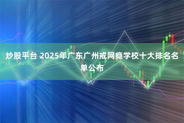 炒股平台 2025年广东广州戒网瘾学校十大排名名单公布