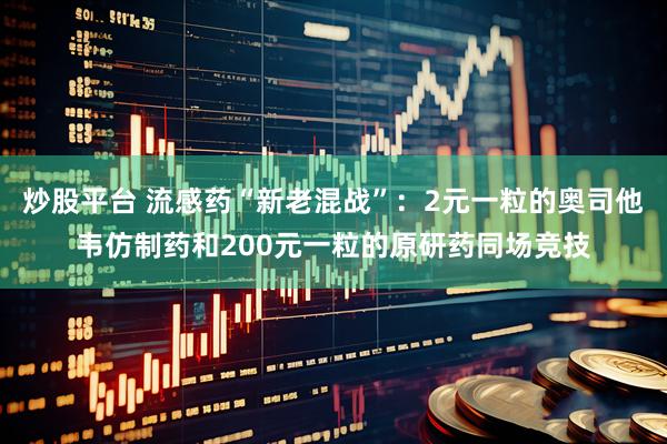 炒股平台 流感药“新老混战”：2元一粒的奥司他韦仿制药和200元一粒的原研药同场竞技
