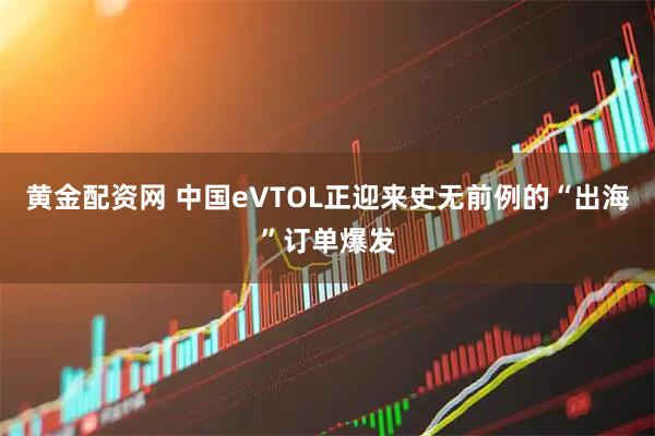 黄金配资网 中国eVTOL正迎来史无前例的“出海”订单爆发