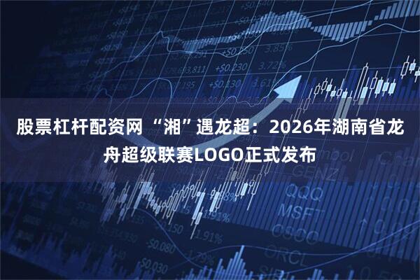 股票杠杆配资网 “湘”遇龙超：2026年湖南省龙舟超级联赛LOGO正式发布