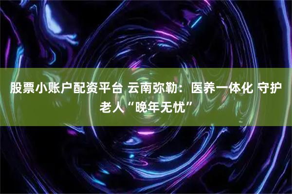 股票小账户配资平台 云南弥勒：医养一体化 守护老人“晚年无忧”