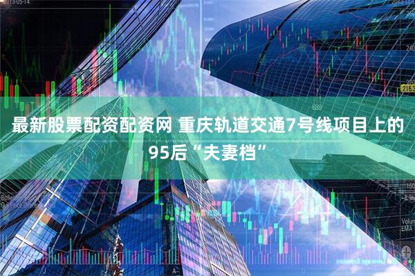 最新股票配资配资网 重庆轨道交通7号线项目上的95后“夫妻档”
