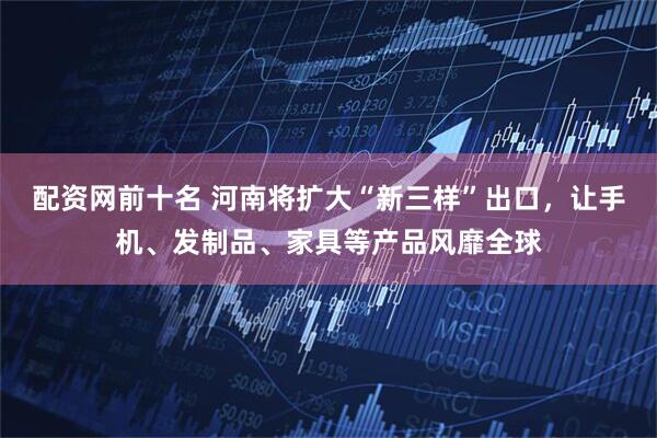 配资网前十名 河南将扩大“新三样”出口，让手机、发制品、家具等产品风靡全球