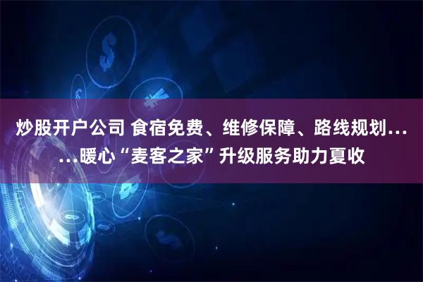 炒股开户公司 食宿免费、维修保障、路线规划……暖心“麦客之家”升级服务助力夏收