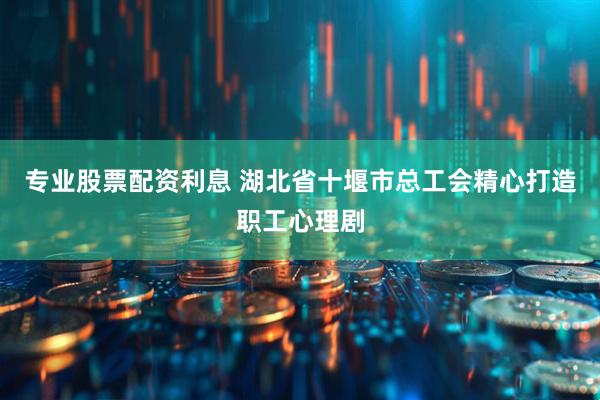 专业股票配资利息 湖北省十堰市总工会精心打造职工心理剧