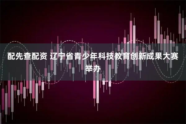 配先查配资 辽宁省青少年科技教育创新成果大赛举办