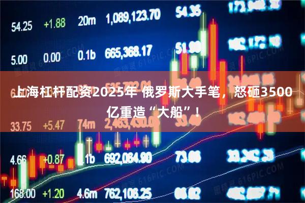 上海杠杆配资2025年 俄罗斯大手笔，怒砸3500亿重造“大船”！