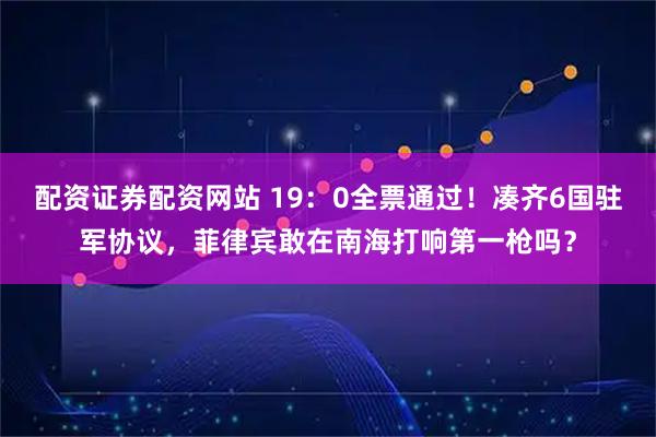 配资证券配资网站 19：0全票通过！凑齐6国驻军协议，菲律宾敢在南海打响第一枪吗？