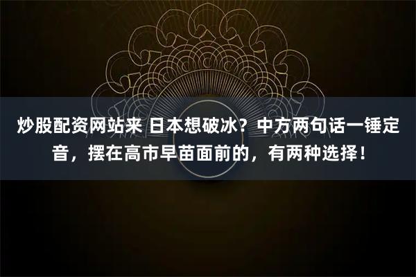 炒股配资网站来 日本想破冰？中方两句话一锤定音，摆在高市早苗面前的，有两种选择！