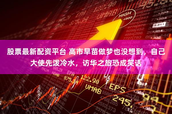 股票最新配资平台 高市早苗做梦也没想到，自己大使先泼冷水，访华之旅恐成笑话