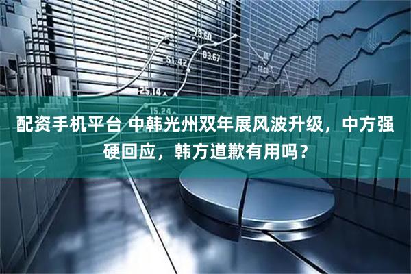 配资手机平台 中韩光州双年展风波升级，中方强硬回应，韩方道歉有用吗？