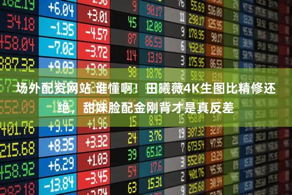 场外配资网站 谁懂啊！田曦薇4K生图比精修还绝，甜妹脸配金刚背才是真反差