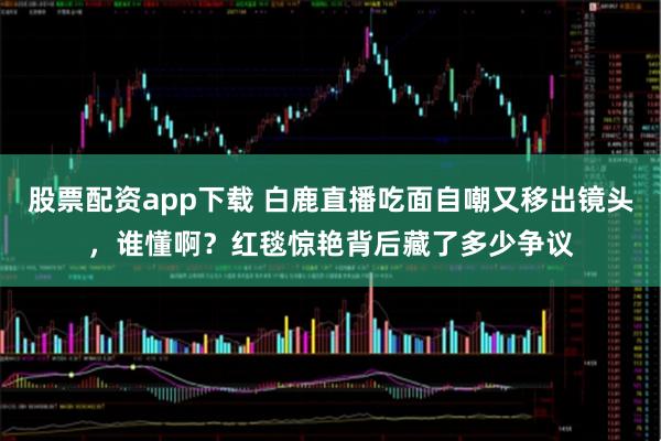 股票配资app下载 白鹿直播吃面自嘲又移出镜头，谁懂啊？红毯惊艳背后藏了多少争议