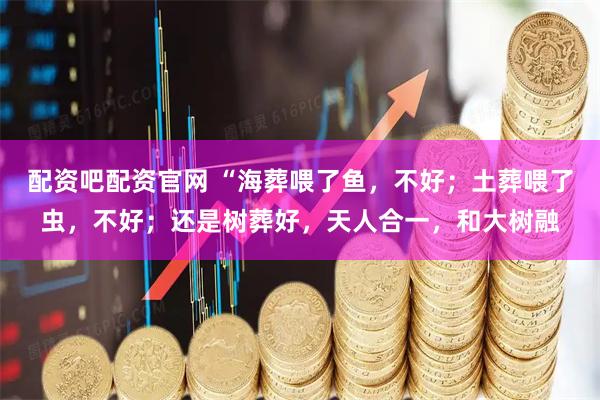 配资吧配资官网 “海葬喂了鱼，不好；土葬喂了虫，不好；还是树葬好，天人合一，和大树融